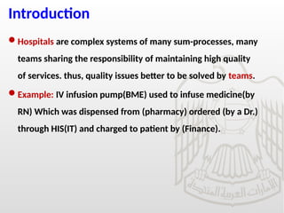 Introduction
Hospitals are complex systems of many sum-processes, many
teams sharing the responsibility of maintaining high quality
of services. thus, quality issues better to be solved by teams.
Example: IV infusion pump(BME) used to infuse medicine(by
RN) Which was dispensed from (pharmacy) ordered (by a Dr.)
through HIS(IT) and charged to patient by (Finance).
 