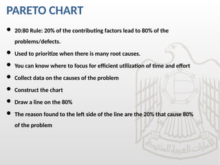 PARETO CHART
 20:80 Rule: 20% of the contributing factors lead to 80% of the
problems/defects.
 Used to prioritize when there is many root causes.
 You can know where to focus for efficient utilization of time and effort
 Collect data on the causes of the problem
 Construct the chart
 Draw a line on the 80%
 The reason found to the left side of the line are the 20% that cause 80%
of the problem
 