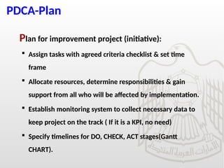 PDCA-Plan
Plan for improvement project (initiative):
 Assign tasks with agreed criteria checklist & set time
frame
 Allocate resources, determine responsibilities & gain
support from all who will be affected by implementation.
 Establish monitoring system to collect necessary data to
keep project on the track ( If it is a KPI, no need)
 Specify timelines for DO, CHECK, ACT stages(Gantt
CHART).
 