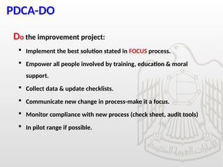 PDCA-DO
Do the improvement project:
 Implement the best solution stated in FOCUS process.
 Empower all people involved by training, education & moral
support.
 Collect data & update checklists.
 Communicate new change in process-make it a focus.
 Monitor compliance with new process (check sheet, audit tools)
 In pilot range if possible.
 