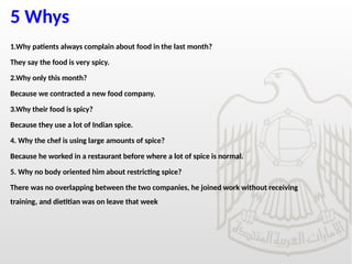 5 Whys
1.Why patients always complain about food in the last month?
They say the food is very spicy.
2.Why only this month?
Because we contracted a new food company.
3.Why their food is spicy?
Because they use a lot of Indian spice.
4. Why the chef is using large amounts of spice?
Because he worked in a restaurant before where a lot of spice is normal.
5. Why no body oriented him about restricting spice?
There was no overlapping between the two companies, he joined work without receiving
training, and dietitian was on leave that week
 