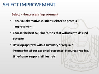 SELECT IMPROVEMENT
Select = the process improvement
 Analyze alternative solutions related to process
improvement
 Choose the best solution/action that will achieve desired
outcome
 Develop approval with a summary of required
information about expected outcomes, resources needed,
time-frame, responsibilities ..etc
 