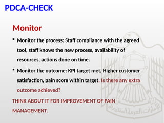 PDCA-CHECK
Monitor
 Monitor the process: Staff compliance with the agreed
tool, staff knows the new process, availability of
resources, actions done on time.
 Monitor the outcome: KPI target met, Higher customer
satisfaction, pain score within target. Is there any extra
outcome achieved?
THINK ABOUT IT FOR IMPROVEMENT OF PAIN
MANAGEMENT.
 