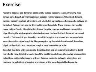 Exercise
Pediatric hospital bed demands occasionally exceed capacity, especially during high-
census periods such as viral respiratory seasons (winter seasons). When bed demand
exceeds capacity, patient admissions and scheduled surgical procedures can be delayed or
cancelled. Patients can also be diverted to other hospitals. These changes can lead to
major patient/family dissatisfaction, loss of hospital revenue and loss of competitive
edge. During the viral respiratory (winter) season, the hospital bed demands exceeded
capacity. The hospital was forced to cancel 102 surgical procedures and some patients
were diverted to other hospitals. The perception by the administrative staff, based on
physician feedback, was that more hospital beds needed to be built.
Faced at that time with community dissatisfaction and an expensive solution to build
more beds, they decided to understand the problem and design alternative interventions
to facilitate patient discharge in a timely fashion, minimize delays in admissions and
minimize cancellations of surgical procedures at the same hospital bed capacity.
 