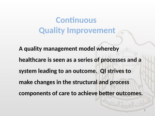 7
Continuous
Quality Improvement
A quality management model whereby
healthcare is seen as a series of processes and a
system leading to an outcome. QI strives to
make changes in the structural and process
components of care to achieve better outcomes.
 