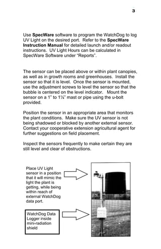 3 
Use SpecWare software to program the WatchDog to log 
UV Light on the desired port. Refer to the SpecWare 
Instruction Manual for detailed launch and/or readout 
instructions. UV Light Hours can be calculated in 
SpecWare Software under “Reports”. 
The sensor can be placed above or within plant canopies, 
as well as in growth rooms and greenhouses. Install the 
sensor so that it is level. Once the sensor is mounted, 
use the adjustment screws to level the sensor so that the 
bubble is centered on the level indicator. Mount the 
sensor on a 1” to 1¼” mast or pipe using the u-bolt 
provided. 
Position the sensor in an appropriate area that monitors 
the plant conditions. Make sure the UV sensor is not 
being shadowed or blocked by another external sensor. 
Contact your cooperative extension agricultural agent for 
further suggestions on field placement. 
Inspect the sensors frequently to make certain they are 
still level and clear of obstructions. 
Place UV Light 
sensor in a position 
that it will mimic the 
light the plant is 
getting, while being 
within reach of 
external WatchDog 
data port. 
WatchDog Data 
Logger inside 
mini-radiation 
shield 
 