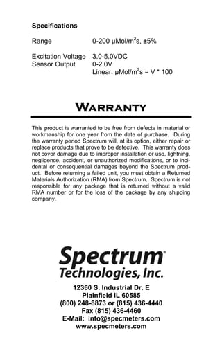 Specifications 
Range 0-200 μMol/m2s, ±5% 
Excitation Voltage 3.0-5.0VDC 
Sensor Output 0-2.0V 
Linear: μMol/m2s = V * 100 
Warranty 
This product is warranted to be free from defects in material or 
workmanship for one year from the date of purchase. During 
the warranty period Spectrum will, at its option, either repair or 
replace products that prove to be defective. This warranty does 
not cover damage due to improper installation or use, lightning, 
negligence, accident, or unauthorized modifications, or to inci-dental 
or consequential damages beyond the Spectrum prod-uct. 
Before returning a failed unit, you must obtain a Returned 
Materials Authorization (RMA) from Spectrum. Spectrum is not 
responsible for any package that is returned without a valid 
RMA number or for the loss of the package by any shipping 
company. 
12360 S. Industrial Dr. E 
Plainfield IL 60585 
(800) 248-8873 or (815) 436-4440 
Fax (815) 436-4460 
E-Mail: info@specmeters.com 
www.specmeters.com 
