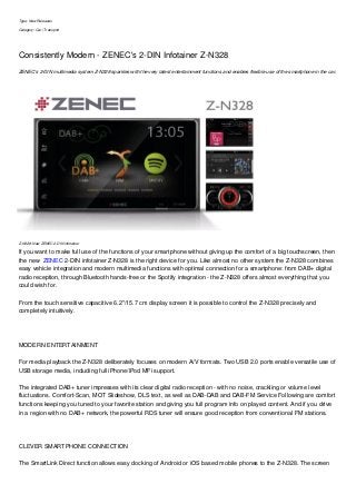 Type: New Releases
Category: Car | Transport
Consistently Modern - ZENEC's 2-DIN Infotainer Z-N328
ZENEC's 2-DIN multimedia system Z-N328 sparkles with the very latest entertainment functions and enables flexible use of the smartphone in the car.
Z-N328: New ZENEC 2-DIN infotainer
If you want to make full use of the functions of your smartphone without giving up the comfort of a big touchscreen, then
the new ZENEC 2-DIN infotainer Z-N328 is the right device for you. Like almost no other system the Z-N328 combines
easy vehicle integration and modern multimedia functions with optimal connection for a smartphone: from DAB+ digital
radio reception, through Bluetooth hands-free or the Spotify integration - the Z-N328 offers almost everything that you
could wish for.
From the touch sensitive capacitive 6.2"/15.7 cm display screen it is possible to control the Z-N328 precisely and
completely intuitively.
MODERN ENTERTAINMENT
For media playback the Z-N328 deliberately focuses on modern A/V formats. Two USB 2.0 ports enable versatile use of
USB storage media, including full iPhone/iPod MFi support.
The integrated DAB+ tuner impresses with its clear digital radio reception - with no noise, crackling or volume level
fluctuations. Comfort-Scan, MOT Slideshow, DLS text, as well as DAB-DAB and DAB-FM Service Following are comfort
functions keeping you tuned to your favorite station and giving you full program info on played content. And if you drive
in a region with no DAB+ network, the powerful RDS tuner will ensure good reception from conventional FM stations.
CLEVER SMARTPHONE CONNECTION
The SmartLink Direct function allows easy docking of Android or iOS based mobile phones to the Z-N328. The screen
 