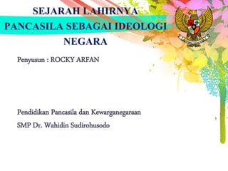 SEJARAH LAHIRNYA
PANCASILA SEBAGAI IDEOLOGI
NEGARA
Penyusun : ROCKY ARFAN
Pendidikan Pancasila dan Kewarganegaraan
SMP Dr. Wahidin Sudirohusodo
 