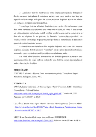 2 – Analisar os métodos punitivos não como simples conseqüências de regras de
direito ou como indicadores de estruturas sociais; mas como técnicas que têm sua
especificidade no campo mais geral dos outros processos de poder. Adotar em relação
aos castigos a perspectiva da tática política.
       3 – em lugar de tratar a história do direito penal e a das ciências humanas como
duas séries separadas cujo encontro teria sobre uma ou outra, ou sobre as duas talvez,
um efeito, digamos, perturbador ou útil, verificar se não há uma matriz comum e se as
duas não se originam de um processo de formação “epistemológico-jurídico”, em
resumo, colocar a tecnologia do poder no princípio tanto da humanização da penalidade
quanto do conhecimento do homem.
       4 – verificar se esta entrada da alma no palco da justiça real, e com ela a inserção
na prática judiciária de todo um saber “científico”, não é o efeito de uma transformação
na maneira como o próprio corpo é investido pelas relações de poder.
       Em suma, tentar estudar a metamorfose dos métodos punitivos a partir de uma
tecnologia política do corpo onde se poderia ler uma história comum das relações de
poder e das relações de objeto


BIBLIOGRAFIA
FOUCAULT, Michael – Vigiar e Punir, nascimento da prisão; Tradução de Raquel
Ramalhere. Petrópolis, Vozes, 1987.


WEBGRAFIA
SANTOS, Juarez Cirino dos - 30 Anos de Vigiar e Punir (Foucault). ICPC – Instituto de
Criminologia e Política Criminal
http://www.cirino.com.br/artigos/jcs/30anos_vigiar_punir.pdf , Curitiba-PR, 2007.
Acessado em 04/09/2007 às 15:30


GALVÊAS, Elias Celso - Vigiar e Punir: Educação e Paradigmas da Época. SCRIBD
- http://www.scribd.com/doc/259146/Vigiar-e-Punir-Educacao-e-Paradigmas-da-Epoca
. Acessado em 04/09/2007 às 14:15


NERY, Bruna Barreto - O cárcere e seus problemas. DIREITONET -
http://www.direitonet.com.br/artigos/x/21/07/2107/ Acessado em 04/09/2007 às 14:20
 