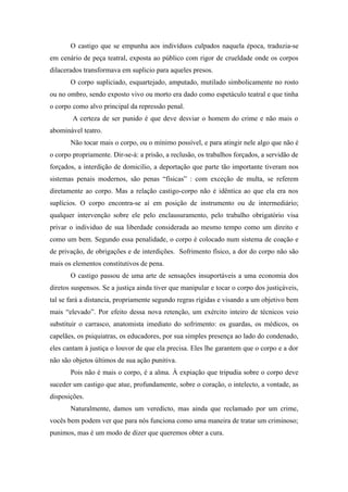 O castigo que se empunha aos indivíduos culpados naquela época, traduzia-se
em cenário de peça teatral, exposta ao público com rigor de crueldade onde os corpos
dilacerados transformava em suplicio para aqueles presos.
       O corpo supliciado, esquartejado, amputado, mutilado simbolicamente no rosto
ou no ombro, sendo exposto vivo ou morto era dado como espetáculo teatral e que tinha
o corpo como alvo principal da repressão penal.
        A certeza de ser punido é que deve desviar o homem do crime e não mais o
abominável teatro.
       Não tocar mais o corpo, ou o mínimo possível, e para atingir nele algo que não é
o corpo propriamente. Dir-se-á: a prisão, a reclusão, os trabalhos forçados, a servidão de
forçados, a interdição de domicilio, a deportação que parte tão importante tiveram nos
sistemas penais modernos, são penas “físicas” : com exceção de multa, se referem
diretamente ao corpo. Mas a relação castigo-corpo não é idêntica ao que ela era nos
suplícios. O corpo encontra-se aí em posição de instrumento ou de intermediário;
qualquer intervenção sobre ele pelo enclausuramento, pelo trabalho obrigatório visa
privar o individuo de sua liberdade considerada ao mesmo tempo como um direito e
como um bem. Segundo essa penalidade, o corpo é colocado num sistema de coação e
de privação, de obrigações e de interdições. Sofrimento físico, a dor do corpo não são
mais os elementos constitutivos de pena.
       O castigo passou de uma arte de sensações insuportáveis a uma economia dos
diretos suspensos. Se a justiça ainda tiver que manipular e tocar o corpo dos justiçáveis,
tal se fará a distancia, propriamente segundo regras rígidas e visando a um objetivo bem
mais “elevado”. Por efeito dessa nova retenção, um exército inteiro de técnicos veio
substituir o carrasco, anatomista imediato do sofrimento: os guardas, os médicos, os
capelães, os psiquiatras, os educadores, por sua simples presença ao lado do condenado,
eles cantam à justiça o louvor de que ela precisa. Eles lhe garantem que o corpo e a dor
não são objetos últimos de sua ação punitiva.
       Pois não é mais o corpo, é a alma. À expiação que tripudia sobre o corpo deve
suceder um castigo que atue, profundamente, sobre o coração, o intelecto, a vontade, as
disposições.
       Naturalmente, damos um veredicto, mas ainda que reclamado por um crime,
vocês bem podem ver que para nós funciona como uma maneira de tratar um criminoso;
punimos, mas é um modo de dizer que queremos obter a cura.
 