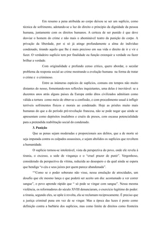 Em resumo a pena atribuída ao corpo deixou se ser um suplício, como
técnica de sofrimento, adotando-se a luz do direito o principio da dignidade da pessoa
humana, juntamente com os direitos humanos. A certeza de ser punido é que deve
desviar o homem do crime e não mais o abominável teatro da punição do corpo. A
privação da liberdade, por si só já atinge profundamente a alma do individuo
condenado, tirando aquilo que lhe é mais precioso em sua vida o direito de ir e vir e
fazer. O verdadeiro suplício tem por finalidade ou função extorquir a verdade ou fazer
brilhar a verdade.
                Com originalidade e profundo censo critico, quero abordar, o secular
problema da resposta social ao crime mostrando a evolução humana na forma de tratar
o crime e o criminoso.
                Entre as inúmeras espécies de suplícios, comuns em tempos não muito
distantes do nosso, fomentando-nos reflexões inquietantes, uma delas é inevitável: se a
duzentos anos atrás alguns paises da Europa então ditos civilizados admitiam como
válida a tortura como meio de obter-se a confissão, e com procedimento usual à infligir
terríveis sofrimentos físicos e morais ao condenado. Hoje as prisões muito mais
humanas do que a do período pré-revolução francesa, não se pode negar que ainda se
apresentam como depósitos insalubres e cruéis de presos, com escassa potencialidade
para a pretendida reabilitação social do condenado.
       3. Punição
       Que as penas sejam moderadas e proporcionais aos delitos, que a de morte só
seja imputada contra os culpados assassinos, e sejam abolidos os suplícios que revoltem
a humanidade.
       O suplício tornou-se intolerável, vista da perspectiva do povo, onde ele revela à
tirania, o excesso, a sede de vingança e o “cruel prazer de punir”. Vergonhoso,
considerado da perspectiva da vítima, reduzida ao desespero e da qual ainda se espera
que bendiga “o céu e seus juízes por quem parece abandonada”.
       ““Como se o poder soberano não visse, nessa emulação de atrocidades, um
desafio que ele mesmo lança e que poderá ser aceito um dia: acostumado a ver correr
sangue”, o povo aprende rápido que “ só pode se vingar com sangue”. Nessa mesma
violência, os reformadores do século XVIII denunciaram, o exercício legítimo do poder:
a tirania, segundo eles, se opõe à revolta, ela se reclamam reciprocamente. É preciso que
a justiça criminal puna em vez de se vingar. Mas a época das luzes é posto como
definição contra a barbárie dos suplícios, mas como limite de direitos como fronteira
 