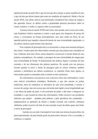 legítima do poder de punir.Não o que ela tem que deve atingir se quiser modifica-lo mas
o que ela tem que deixar intacto para estar em condições de respeita-lo. Desde o fim do
século XVII, com efeito, nota-se uma diminuição considerável dos crimes de sangue e
das agressões físicas, os delitos contra a propriedade parecem prevalecer sobre os
crimes violentos, o roubo e a vigarice sobre os assassinatos.
       A justiça torna-se século XVIII mais lenta, mais pesada, mais severa com roubo,
cuja freqüência relativa aumentou e contra o qual agora ares burgueses de justiça de
classe; o crescimento na França principalmente, mas mais ainda em Paris, de um
aparelho policial que impedia o desenvolvimento de uma criminalidade organizada e a
céu aberto, desloca-a para formas mais discretas.
       Esse conjunto de precauções deve se acrescentar a crença num aumento perigoso
dos crimes. A maior parte dos observadores sustenta que uma justiça mais comedida em
suas violências seria mais eficaz, menos dispostos a recuar por si mesma diante de suas
próprias conseqüências. Na verdade, a passagem de uma criminalidade de sangue para
uma criminalidade de fraude. O deslocamento das práticas ilegais é correlato de uma
extensão e de um afinamento das práticas punitivas. De acordo com um processo
circular quando se eleva o limiar da passagem para os crimes violentos, também
aumenta a intolerância aos delitos econômicos, os controles ficam mais rígidos, as
intervenções penais se antecipam mais e tornam-se mais numerosas.
       Se confrontarmos esse processo com o discurso crítico dos reformadores, vemos
uma notável coincidência estratégica. Realmente, o que eles atacam na justiça
tradicional, antes de estabelecer os princípios de uma nova penalidade, é mesmo o
excesso de castigo, mas um excesso que está ainda mais ligado a uma irregularidade que
a um abuso do poder de punir. A má economia do poder e não tanto a franqueza ou
crueldade é o que ressalta da crítica dos reformadores. Poder excessivo nas jurisdições
inferiores que podem – ajudadas pela pobreza e pela ignorância dos condenados –
negligenciarem as apelações de direito e mandar executar sem controle, sentenças
arbitrárias; poder excessivo do lado de uma acusação á qual são dados quase sem limite
e meios de prosseguir.
           A prisão em seu todo é incompatível com toda essa técnica da pena-efeito, da
pena-representação, da pena-função geral, da pena-sinal e discurso. Ela é a escuridão, a
violência e a suspeita.
 