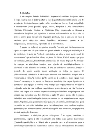 4. Disciplina
       A terceira parte da Obra de Foucault, propõe-se ao estudo da disciplina, aborda
o corpo objeto e alvo de poder e saber. O copo é apontado como sendo sempre alvo de
apreciação, domínio clausura, poder, saber, em diversas épocas, desde antiguidade
à modernidade, pelos poderes: Igreja, Estado, burguesia e pelo conhecimento
(Biologia, Psicologia, História e        Medicina). Cabe compreender as técnicas e
mecanismos disciplinar que organizam o sistema poder-submissão no dia a dia, do
corpo a corpo, pode parecer uma linguagem profunda, mas a idéia que se busca é
explanar que o     corpo, tido    como     inviolável,    sacro-santo,   passou    a     ser
marginalizado, enclausurado, supliciado até a modernidade.
       O poder em todas as sociedades, segundo Foucault, está fundamentalmente
ligado ao corpo, uma vez que é sobre ele que se impõem as obrigações as limitações e
as proibições. É, pois, na “redução materialista da alma e uma teoria geral do
adestramento” que se instala e reina a noção de docilidade. É dócil o corpo que pode
ser submetido, utilizado, transformado, aperfeiçoado em função do poder. Às técnicas
de controle as disciplinas impõem uma relação de docilidade-utilidade. A
disciplina é uma anatomia do detalhe. A arte da distribuição celular do espaço e
controle   do   tempo   visando    maior     vigilância   em    todos    os   lugares.    O
quadriculamento estabelece a localização imediata dos indivíduos, a seguir vem a
regularidade, o ritmo, “é proibido perder tempo que é contado por Deus e pago pelos
homens”. A contagem do tempo em função da submissão dos corpos. Igualmente a
distribuição dos espaços, o controle sobre o tempo dos corpos permanece por sobre a
realização social da vida cotidiana e em todos os setores inclusive na vida “pessoal e
íntima” dos corpos. Não sendo o tempo controlado pelo indivíduo, mas pelo poder, será
sempre algo inexorável que lhe determina a ação. O tempo, assim, não é próprio,
individual, mas coletivizado pelo sistema de controle e a ele subordinam-se os corpos
dóceis. Vigilância, que aparece como algo que deve ser continua, ininterrupta mas que é
ou precisa ser vista pelos indivíduos que a ela estão expostos como contínua, perpétua,
permanente; que não tenha limites, penetre nos lugares mais recônditos, esteja presente
em toda a extensão do espaço.
       Finalmente, a disciplina produz saber/poder. É o registro contínuo do
conhecimento, o ápice, e este conhecimento gera poder. Estas técnicas disciplinares
(Espaço/Tempo/Vigilância e Saber) são a garantia para o adestramento, para a
subordinação acrescidos de outras tantas técnicas sutis de aprisionamento dos corpos.
 