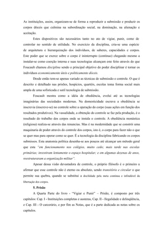 As instituições, assim, organizam-se de forma a reproduzir a submissão e produzir os
corpos dóceis que culmina na subordinação social, na dominação, na alienação e
aceitação.
        Estes dispositivos são necessários tanto no ato de vigiar, punir, como de
controlar no sentido de utilidade. No exercício da disciplina, cria-se uma espécie
de arquitetura e hierarquização dos indivíduos, de saberes, capacidades e corpos.
Este poder que se exerce sobre o corpo é ininterrupto (contínuo) chegando mesmo a
instalar-se como coerção interna e suas tecnologias alcançam este feito através do que
Foucault chamou disciplina sendo o principal objetivo do poder disciplinar é tornar os
indivíduos economicamente úteis e politicamente dóceis.
        Desde então tem-se apenas variado as técnicas de submissão e controle. O que é
descrito e detalhado nas prisões, hospícios, quartéis, escolas toma forma social mais
ampla de uma sofisticada e sutil tecnologia de submissão.
        Foucault mostra como a idéia de obediência, evolui até as tecnologias
imaginárias das sociedades modernas. Na domesticidade escrava a obediência se
inscrevia (inscreve-se) no controle sobre a operação do corpo (suas ações em função dos
resultados produtivos). Na vassalidade, a obtenção do controle se faz pela produção, é o
resultado do trabalho dos corpos onde se instala o controle. A obediência monástica
(religiosa) realiza-se através das renuncias. Mas é na modernidade que se constrói uma
maquinaria de poder através do controle dos corpos, isto é, o corpo para fazer não o que
se quer mas para operar como se quer. É a tecnologia da disciplina fabricando os corpos
submissos. Esta anatomia política desenha-se aos poucos até alcançar um método geral
que esta “em funcionamento nos colégios, muito cedo; mais tarde nas escolas
primárias; investiram lentamente o espaço hospitalar; e em algumas dezenas de anos,
reestruturaram a organização militar”.
        Apesar dessa visão devastadora de controle, o próprio filósofo é o primeiro a
afirmar que esse controle não é eterno ou absoluto, sendo transitório e circular o que
permite sua quebra, quando se substitui a docilidade   pela   meta   continua   e   infindável   da 
libertação dos corpos.

        5. Prisão
        A Quarta Parte do livro - “Vigiar e Punir” – Prisão, é composto por três
capítulos: Cap. I - Instituições completas e austeras, Cap. II - Ilegalidade e delinqüência,
e Cap. III - O carcerário, e por fim as Notas, que é a parte dedicada as notas sobre os
capítulos.
 