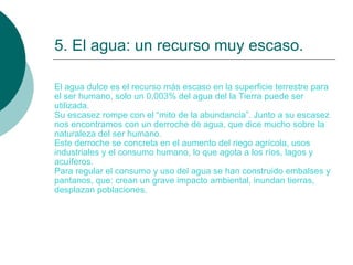 5. El agua: un recurso muy escaso. El agua dulce es el recurso más escaso en la superficie terrestre para el ser humano, solo un 0,003% del agua del la Tierra puede ser utilizada. Su escasez rompe con el “mito de la abundancia”. Junto a su escasez nos encontramos con un derroche de agua, que dice mucho sobre la naturaleza del ser humano. Este derroche se concreta en el aumento del riego agrícola, usos industriales y el consumo humano, lo que agota a los ríos, lagos y acuíferos.  Para regular el consumo y uso del agua se han construido embalses y pantanos, que: crean un grave impacto ambiental, inundan tierras, desplazan poblaciones. 