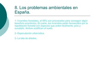 8. Los problemas ambientales en España. 1- Incendios forestales, el 95% son provocados para conseguir algún beneficio económico. En parte, los incendios están favorecidos por la repoblación forestal con especies que arden fácilmente, pino y eucalipto. Ambas acidifican el suelo. 2- Especulación urbanística. 3- La tala de árboles. 