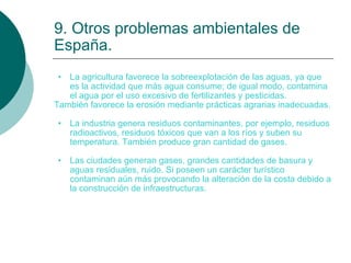 9. Otros problemas ambientales de España. La agricultura favorece la sobreexplotación de las aguas, ya que es la actividad que más agua consume; de igual modo, contamina el agua por el uso excesivo de fertilizantes y pesticidas. También favorece la erosión mediante prácticas agrarias inadecuadas. La industria genera residuos contaminantes, por ejemplo, residuos radioactivos, residuos tóxicos que van a los ríos y suben su temperatura. También produce gran cantidad de gases. Las ciudades generan gases, grandes cantidades de basura y aguas residuales, ruido. Si poseen un carácter turístico contaminan aún más provocando la alteración de la costa debido a la construcción de infraestructuras. 