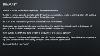 The iEM is a true “Open-Non Proprietary” middleware solution
The iEM is vendor agnostic and allows for 3rd party communications to allow an integration with existing
equipment and controls. This allows for a flat architecture
No SLA’s & No seat license (provides instant return on investment)
Customized user interfaces take data and transform it to useful information through a single pain of
glass. (DCiM, Facilities, Intelligent TR’s, Sustainable LEED dashboards)
Think outside the BOX. BiG Data is “Not” a product it is a “Scalable Solution”
Integrate and Consolidate existing databases SQL, Oracle, and other using the middleware as part of a
Big Data cluster used for forecasting, analytics, and complete optimization
Own and Control your “data”
 