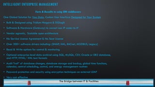 INTELLIGENT ENTERPRISE MANAGEMENT
Facts & Benefits to using iEM middleware
One Global Solution for Your Data, Custom User Interface Designed for Your System
• Built & Designed using Tridium Niagara & DGlogik
• Software & Hardware (Gateway) to convert non IP nodes to IP
• Vendor agnostic, Scalable open architecture
• No Service License Agreement & No Seat License
• Over 300+ software drivers including: (SNMP, XML, BACnet, MODBUS, Legacy)
• Read & Write options for control & monitoring
• Optional enterprise-level data archival using SQL, MySQL, CSV, Oracle or DB2 database,
and HTTP/HTML/ XML text formats
• Audit Trail” of database changes, database storage and backup, global time functions,
calendar, central scheduling, control, and energy management routines
• Password protection and security using encryption techniques an external LDAP
• Very cost effective
The Bridge between IT & Facilities
 