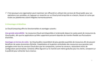 C’est pourquoi une organisation peut maximiser son efficacité en utilisant des services de Cloud public pour ses
opérations non-sensibles, et s’appuyer en revanche sur un Cloud privé lorsqu’elle en a besoin, faisant en sorte que
toutes ses plateformes soient intégrées harmonieusement.
2.4 Avantages et Bénéfices
Le Cloud Computing offre les fonctionnalités et avantages suivants :
Une grande extensibilité: les ressources Cloud sont disponibles à la demande depuis les vastes pools de ressources du
Cloud public, afin que les applications qu’elles supportent puissent répondre de manière flexible aux fluctuations
d’activités.
Avantages en termes de coûts: les Cloud publics rassemblent de plus grandes quantités de ressources afin de pouvoir
bénéficier de vastes économies d’échelle. L’exploitation et la gestion centralisées des ressources sous-jacentes sont
partagées entre tous les services Cloud alors que les composants, comme les serveurs, nécessitent moins de
configuration personnalisée. Certaines offres figurant sur le marché sont même gratuites pour les clients, comptant sur
la publicité pour alimenter leurs revenus
11
 