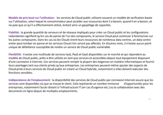 Modèle de prix basé sur l’utilisation: les services de Cloud public utilisent souvent un modèle de tarification basée
sur l’utilisation, selon lequel le consommateur peut accéder aux ressources dont il a besoin, quand il en a besoin, et
ne paie que ce qu’il a effectivement utilisé, évitant ainsi un gaspillage de capacités.
Fiabilité: la grande quantité de serveurs et de réseaux impliqués pour créer un Cloud public et les configurations
redondantes signifient qu’en cas de panne de l’un des composants, le service Cloud peut continuer à fonctionner sur
les autres composants. Dans les cas où les Clouds tirent leurs ressources de nombreux data centres, un data centre
entier peut tomber en panne et les services Cloud n’en seront pas affectés. En d’autres mots, il n’existe aucun point
unique de défaillance susceptible de rendre un service de Cloud public vulnérable.
Flexibilité: il existe une multitude de services IaaS, PaaS et SaaS disponibles sur le marché et qui répondent au
modèle de Cloud public, prêts à être utilisés en tant que services et accessibles depuis tout équipement disposant
d’une connexion à Internet. Ces services peuvent remplir la plupart des exigences en matière informatiques et fournir
leurs avantages tant aux clients privés qu’aux entreprises. Les entreprises peuvent même ajouter des aspects de
Cloud privé à leurs services de Cloud public en créant un Cloud hybride, notamment si elles doivent exécuter des
fonctions sensibles.
Indépendance de l’emplacement: la disponibilité des services de Cloud public par connexion Internet assure que les
services sont disponibles où que se trouve le client. Cela représente un nombre immense d’opportunités pour les
entreprises, notamment l’accès distant à l’infrastructure IT (en cas d’urgence etc.) ou la collaboration avec des
documents en ligne depuis de multiples emplacements.
12
 