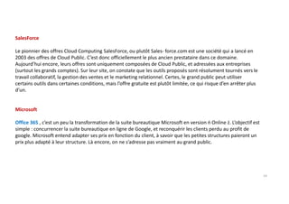 SalesForce
Le pionnier des offres Cloud Computing SalesForce, ou plutôt Sales- force.com est une société qui a lancé en
2003 des offres de Cloud Public. C’est donc officiellement le plus ancien prestataire dans ce domaine.
Aujourd’hui encore, leurs offres sont uniquement composées de Cloud Public, et adressées aux entreprises
(surtout les grands comptes). Sur leur site, on constate que les outils proposés sont résolument tournés vers le
travail collaboratif, la gestion des ventes et le marketing relationnel. Certes, le grand public peut utiliser
certains outils dans certaines conditions, mais l’offre gratuite est plutôt limitée, ce qui risque d’en arrêter plus
d’un.
Microsoft
Office 365 , c’est un peu la transformation de la suite bureautique Microsoft en version ń Online ż. L’objectif est
simple : concurrencer la suite bureautique en ligne de Google, et reconquérir les clients perdu au profit de
google. Microsoft entend adapter ses prix en fonction du client, à savoir que les petites structures paieront un
prix plus adapté à leur structure. Là encore, on ne s’adresse pas vraiment au grand public.
14
 