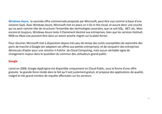 Windows Azure, la seconde offre commerciale proposée par Microsoft, peut être vue comme la base d’une
solution SaaS. Avec Windows Azure, Microsoft met en place un ń Os in the cloud, et assure donc une couche
qui va avoir comme rôle de structurer l’ensemble des technologies associées, que ce soit SQL, .NET, etc. Mais
encore et toujours, Windows Azure reste ń Clairement destiné aux entreprises, bien que les services Hotmail,
MSN ou Xbox Live puissent être dans un avenir proche migrés sur la plate-forme.
Pour résumer, Microsoft met à disposition depuis très peu de temps des outils susceptibles de reprendre des
parts de marché à Google (en adaptant ses offres aux petites entreprises), et de conquérir des entreprises
désireuses d’opter pour une solution ń fraîche de Cloud Computing, mais aucun véritable signe de
changement majeur dans le quotidien du commun des utilisateurs grand public.
Google
Lancé en 2008, Google AppEngine est disponible uniquement en Cloud Public, sous la forme d’une offre
gratuite. Sa grande force réside dans le fait qu’il soit justement gratuit, et propose des applications de qualité,
malgré le très grand nombre de requête effectuées sur les serveurs.
15
 