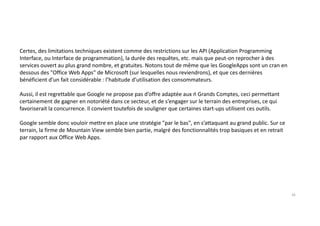 Certes, des limitations techniques existent comme des restrictions sur les API (Application Programming
Interface, ou Interface de programmation), la durée des requêtes, etc. mais que peut-on reprocher à des
services ouvert au plus grand nombre, et gratuites. Notons tout de même que les GoogleApps sont un cran en
dessous des "Office Web Apps" de Microsoft (sur lesquelles nous reviendrons), et que ces dernières
bénéficient d’un fait considérable : l’habitude d’utilisation des consommateurs.
Aussi, il est regrettable que Google ne propose pas d’offre adaptée aux ń Grands Comptes, ceci permettant
certainement de gagner en notoriété dans ce secteur, et de s’engager sur le terrain des entreprises, ce qui
favoriserait la concurrence. Il convient toutefois de souligner que certaines start-ups utilisent ces outils.
Google semble donc vouloir mettre en place une stratégie "par le bas", en s’attaquant au grand public. Sur ce
terrain, la firme de Mountain View semble bien partie, malgré des fonctionnalités trop basiques et en retrait
par rapport aux Office Web Apps.
16
 