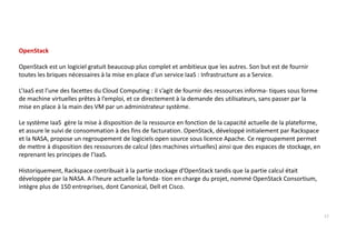 OpenStack
OpenStack est un logiciel gratuit beaucoup plus complet et ambitieux que les autres. Son but est de fournir
toutes les briques nécessaires à la mise en place d’un service IaaS : Infrastructure as a Service.
L’IaaS est l’une des facettes du Cloud Computing : il s’agit de fournir des ressources informa- tiques sous forme
de machine virtuelles prêtes à l’emploi, et ce directement à la demande des utilisateurs, sans passer par la
mise en place à la main des VM par un administrateur système.
Le système IaaS gère la mise à disposition de la ressource en fonction de la capacité actuelle de la plateforme,
et assure le suivi de consommation à des fins de facturation. OpenStack, développé initialement par Rackspace
et la NASA, propose un regroupement de logiciels open source sous licence Apache. Ce regroupement permet
de mettre à disposition des ressources de calcul (des machines virtuelles) ainsi que des espaces de stockage, en
reprenant les principes de l’IaaS.
Historiquement, Rackspace contribuait à la partie stockage d’OpenStack tandis que la partie calcul était
développée par la NASA. A l’heure actuelle la fonda- tion en charge du projet, nommé OpenStack Consortium,
intègre plus de 150 entreprises, dont Canonical, Dell et Cisco.
17
 