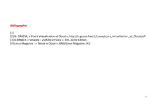Bibliographie
[1]
[2] N. GRASSA, « Cours Virtualisation et Cloud », http://n.grassa.free.fr/cours/cours_virtualisation_et_Cloud.pdf
[3] D.BRULEY. « Vmware : Vsphère et View », ENI, 2ème Edition.
[4] Linux Magazine : « Testez le Cloud », GNU/Linux Magazine 142.
18
 