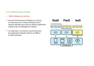 2.2 Les différents types du Cloud
o SAAS ( Software as a Service)
Saas est l’acronyme pour Software as a Service.
Le mode Saas est un mode d’utilisation d’une
solution logicielle que se fait en utilisant l’application
à distance qui est hébergée par l’éditeur.
Le mode SaaS se rencontre couramment pour
des applications logiciels relatives au CRM ou
au web marketing.
3
 