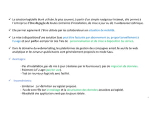 La solution logicielle étant utilisée, le plus souvent, à partir d’un simple navigateur Internet, elle permet à
l ’entreprise d’être dégagée de toute contrainte d’installation, de mise à jour ou de maintenance technique.
Elle permet également d’être utilisée par les collaborateurs en situation de mobilité.
La mise à disposition d’une solution Saas peut être facturée par abonnement ou proportionnellement à
l’usage et peut parfois comporter des frais de personnalisation et de mise à disposition du service.
Dans le domaine du webmarketing, les plateformes de gestion des compagnes email, les outils de web
analytique et les serveurs publicitaires sont généralement proposés en mode Saas.
Avantages:
- Pas d’installation, pas de mis à jour (réalisées par le fournisseur), pas de migration de données.
- Paiement à l’usage (pay for use).
- Test de nouveaux logiciels avec facilité.
Inconvénients:
- Limitation par définition au logiciel proposé.
- Pas de contrôle sur le stockage et la sécurisation des données associées au logiciel.
- Réactivité des applications web pas toujours idéale.
4
 