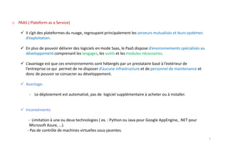 o PAAS ( Plateform as a Service)
Il s’git des plateformes du nuage, regroupant principalement les serveurs mutualisés et leurs systèmes
d’exploitation.
En plus de pouvoir délivrer des logiciels en mode Saas, le PaaS dispose d’environnements spécialisés au
développement comprenant les langages, les outils et les modules nécessaires.
L’avantage est que ces environnements sont hébergés par un prestataire basé à l’extérieur de
l’entreprise ce qui permet de ne disposer d’aucune infrastructure et de personnel de maintenance et
donc de pouvoir se consacrer au développement.
Avantage:
- Le déploiement est automatisé, pas de logiciel supplémentaire à acheter ou à installer.
Inconvénients:
- Limitation à une ou deux technologies ( ex. : Python ou Java pour Google AppEngine, .NET pour
Microsoft Azure, …).
- Pas de contrôle de machines virtuelles sous-jacentes.
5
 