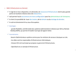 o IAAS ( Infrastructure as a Service)
Il s’agit de la mise à disposition, à la demande, de ressources d’infrastructures dont la plus grande
partie est localisée à distance dans des Datacenters.
IaaS permet l’accès aux serveurs et à leurs configurations pour les administrateurs de l’entreprise.
le client à la possibilité de louer des clusters, de la mémoire ou du stockage de données.
le coût est directement lié au taux d’occupation.
Avantages:
- grande flexibilité, contrôle totale des systèmes (administration à distance par SSH ou Remote
Desktop (RDP)), qui permet d’installer tout type de logiciel métier.
Inconvénients:
- besoin d’administrateurs système comme pour les solutions de serveurs classiques sur site.
- les cibles sont les responsables d’infrastructures informatiques.
- Amazon EC2 est le principal qui propose ce genre de d’infrastructures.
- OpenStack est un exemple d’infrastructure.
6
 