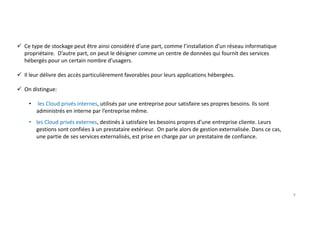 Ce type de stockage peut être ainsi considéré d’une part, comme l’installation d’un réseau informatique
propriétaire. D’autre part, on peut le désigner comme un centre de données qui fournit des services
hébergés pour un certain nombre d’usagers.
Il leur délivre des accès particulièrement favorables pour leurs applications hébergées.
On distingue:
• les Cloud privés internes, utilisés par une entreprise pour satisfaire ses propres besoins. Ils sont
administrés en interne par l’entreprise même.
• les Cloud privés externes, destinés à satisfaire les besoins propres d’une entreprise cliente. Leurs
gestions sont confiées à un prestataire extérieur. On parle alors de gestion externalisée. Dans ce cas,
une partie de ses services externalisés, est prise en charge par un prestataire de confiance.
8
 