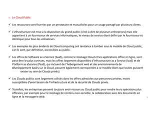 o Le Cloud Public
Les ressources sont fournies par un prestataire et mutualisées pour un usage partagé par plusieurs clients.
L’infrastructure est mise à la disposition du grand public (c’est-à-dire de plusieurs entreprises) mais elle
appartient à un fournisseur de services informatiques, le niveau de service étant défini par le fournisseur et
identique pour tous les utilisateurs.
Les exemples les plus évidents de Cloud computing ont tendance à tomber sous le modèle de Cloud public,
car ils sont, par définition, accessibles au public.
Les offres de Software as a Service (SaaS), comme le stockage Cloud et les applications office en ligne, sont
peut-être les plus connues, mais les offres largement disponibles d’Infrastructure as a Service (IaaS) et de
Platform as aService (PaaS), qui incluent de l’hébergement web et des environnements de
développement basés sur le Cloud, peuvent également correspondre à ce modèle (bien que toutes puissent
exister au sein de Clouds privés).
Les Clouds publics sont largement utilisés dans les offres adressées aux personnes privées, moins
susceptibles d’avoir besoin de l’infrastructure et de la sécurité de Clouds privés.
Toutefois, les entreprises peuvent toujours avoir recours au Cloud public pour rendre leurs opérations plus
efficaces, par exemple pour le stockage de contenu non-sensible, la collaboration avec des documents en
ligne et la messagerie web. 9
 