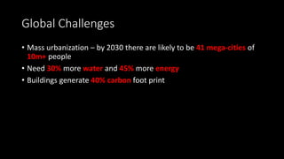 Global Challenges
• Mass urbanization – by 2030 there are likely to be 41 mega-cities of
10m+ people
• Need 30% more water and 45% more energy
• Buildings generate 40% carbon foot print
 