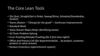 The Core Lean Tools
• 5Ss (Sort, Straight/Set in Order, Sweep/Shine, Schedule/Standardize,
Sustain)
• Teams (Kaizen – “Change for the good” – Continues Improvement)
• Standard Work
• Value Stream Maps (Helps identifying waste)
• A3 Team Problem Solving
• Error Proofing/Mistake Proofing (Do it first time right!)
• Office and Process Cell (De-departmentalize … by project, customer,
product or value stream)
• Kanban (Inventory replenishment system)
 
