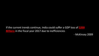 If the current trends continue, India could suffer a GDP loss of $200
Billions in the fiscal year 2017 due to inefficiencies
- McKinsey 2009
 