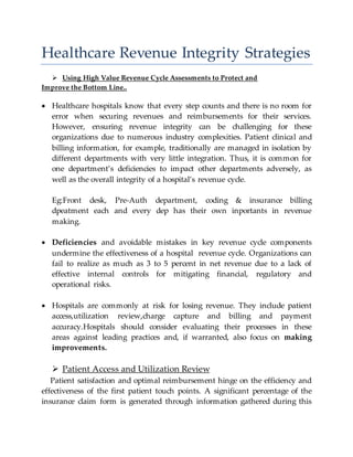 Healthcare Revenue Integrity Strategies
 Using High Value Revenue Cycle Assessments to Protect and
Improve the Bottom Line..
 Healthcare hospitals know that every step counts and there is no room for
error when securing revenues and reimbursements for their services.
However, ensuring revenue integrity can be challenging for these
organizations due to numerous industry complexities. Patient clinical and
billing information, for example, traditionally are managed in isolation by
different departments with very little integration. Thus, it is common for
one department’s deficiencies to impact other departments adversely, as
well as the overall integrity of a hospital’s revenue cycle.
Eg:Front desk, Pre-Auth department, coding & insurance billing
dpeatment each and every dep has their own inportants in revenue
making.
 Deficiencies and avoidable mistakes in key revenue cycle components
undermine the effectiveness of a hospital revenue cycle. Organizations can
fail to realize as much as 3 to 5 percent in net revenue due to a lack of
effective internal controls for mitigating financial, regulatory and
operational risks.
 Hospitals are commonly at risk for losing revenue. They include patient
access,utilization review,charge capture and billing and payment
accuracy.Hospitals should consider evaluating their processes in these
areas against leading practices and, if warranted, also focus on making
improvements.
 Patient Access and Utilization Review
Patient satisfaction and optimal reimbursement hinge on the efficiency and
effectiveness of the first patient touch points. A significant percentage of the
insurance claim form is generated through information gathered during this
 