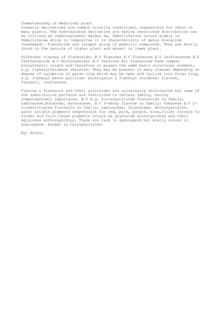 Chemotaxonomy of Medicinal plant
Coumarin derivatives are common volatile constituent responsible for odour in
many plants. The hydroxylated derivative are having restricted distribution can
be utilized as chemotaxonomic marker eg. Umbelliferone occurs widely in
Umbelliferae while in Compositae it is characteristic of genus Hieracium
(hawkweed). Flavonoids are largest group of phenolic compounds. They are mostly
found in the vacuole of higher plant and absent in lower plant.
Different classes of flavanoids: â€¢ Flavones â€¢ Flavanone â€¢ Isoflavanone â€¢
Isoflavonoids â€¢ Anthocyanidin â€¢ Chalcone All flavonoids have common
biosynthetic origin and therefore it posses the same basic structural element,
e.g. 2-phenylchromone skeleton. They may be present in many classes depending on
degree of oxidation of pyran ring which may be open and cyclize into furan ring,
e.g. 2-phenyl benzo pyrilium: anthocyanin & 2-phenyl chromone: flavone,
flavanol, isoflavone.
Flavone & flavanols and their glycosides are universally distributed but some of
the substitution patterns are restricted to certain family, having
chemotaxonomic importance. â€¢ E.g. 6-o-substituted flavonoids in family:
Laminaceae,Rutaceae, Asteraceae. â€¢ 5-deoxy flavone in family: Fabaceae â€¢ 2-
o-substitueted flavonols in family: Laminaceae, Solanaceae. Anthocyanidins,
water soluble pigments responsible for red, pink, purple, blue,violet colours to
flower and fruit.these pigments occurs as glycoside anthocynidins and their
aglycones anthocyanidins. These are rare in gymnosperm but mostly occurs in
angiosperm. Except in Caryophyllales.
By: Anukul
 