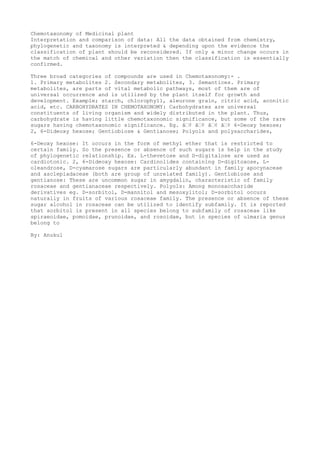 Chemotaxonomy of Medicinal plant
Interpretation and comparison of data: All the data obtained from chemistry,
phylogenetic and taxonomy is interpreted & depending upon the evidence the
classification of plant should be reconsidered. If only a minor change occurs in
the match of chemical and other variation then the classification is essentially
confirmed.
Three broad categories of compounds are used in Chemotaxonomy:- .
1. Primary metabolites 2. Secondary metabolites, 3. Semantices. Primary
metabolites, are parts of vital metabolic pathways, most of them are of
universal occurrence and is utilized by the plant itself for growth and
development. Example; starch, chlorophyll, aleurone grain, citric acid, aconitic
acid, etc. CARBOHYDRATES IN CHEMOTAXONOMY: Carbohydrates are universal
constituents of living organism and widely distributed in the plant. Thus,
carbohydrate is having little chemotaxonomic significance, but some of the rare
sugars having chemotaxonomic significance. Eg. â€¢ â€¢ â€¢ â€¢ 6-Deoxy hexose;
2, 6-Dideoxy hexose; Gentiobiose & Gentianose; Polyols and polysaccharides,
6-Deoxy hexose: It occurs in the form of methyl ether that is restricted to
certain family. So the presence or absence of such sugars is help in the study
of phylogenetic relationship. Ex. L-thevetose and D-digitalose are used as
cardiotonic. 2, 6-Dideoxy hexose: Cardinolides containing D-digitoxose, L-
oleandrose, D-cyamarose sugars are particularly abundant in family apocynaceae
and asclepiadaceae (both are group of unrelated family). Gentiobiose and
gentianose: These are uncommon sugar in amygdalin, characteristic of family
rosaceae and gentianaceae respectively. Polyols: Among monosaccharide
derivatives eg. D-sorbitol, D-mannitol and mesoxylitol; D-sorbitol occurs
naturally in fruits of various rosaceae family. The presence or absence of these
sugar alcohol in rosaceae can be utilized to identify subfamily. It is reported
that sorbitol is present in all species belong to subfamily of rosaceae like
spiraeoidae, pomoidae, prunoidae, and rosoidae, but in species of ulmaria genus
belong to
By: Anukul
 