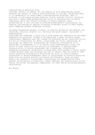 Chemotaxonomy of Medicinal plant
rosoidae, sorbitol is absent. So, the absence of this chemotaxonomy marker
confirms the removal of ulmaria from spiraeoidae to rosoidae. Polysaccharides:
It is condensation of large number of monosaccharide molecules. That is
universal in the energy storage forms eg. Starch, dextran, fructan, cellulose,
and inulin. Among these polysaccharides inulin is characteristic of family
compositae, while the fructan is present in family graminae. Thus,
polysaccharide is also utilized in confirming phylogenetic relationship. Eg.
Tropical and subtropical species of grasses accumulate starch in their leaves,
while temperate grasses accumulate fructans.
Secondary metabolites present in plant, is used for protection and defence. Eg.
Glycoside, alkaloid, volatile oil, flavonoid and plant phenol. Glycosides in
chemotaxonomy:
Glycosides are compounds in which one or more sugars are combined with non-sugar
components by glycosidic linkage or by hemiacetal linkage involving oxygen
(Oglycoside). Depending upon the linkage the glycoside may be classified as: â€¢
â€¢ â€¢ â€¢ O-glycoside; eg. Rhein. C-glycoside; eg. Aloin, cascaroside. N-
glycoside; eg. Adenosine. S-glycoside; eg. Sinigrine. Distribution of O-
glycosides is widespread, so it is having little chemotaxonomic value. The
nature of sugar moiety and its position of attachment to aglycone maybe
characteristics of cardiac glycosides. Eg. L-thevetose, D-digitalose,
Dcymarose,L-oleandrose (cardiotonic) C-glycosides, which possess a direct carbon
linkage between sugar and non-sugar are rare in nature. They are found in some
plants containing anthraquinone derivatives eg. Aloin in aloe-liliaceae;
cascaroside in cascara-rhamnaceae. About 25 C-glycosides of flavonoid group are
known more are flavone and few iso-flavone and flavanone, these are plant
phenol, but studied in C-glycosides. S-glycosides are examplified by those
produce isothiocyanate on hydrolysis. These compounds are characteristic of the
family cruciferae, moringaceae, capparaceae. So these family having phylogenetic
relationship.
By: Anukul
 