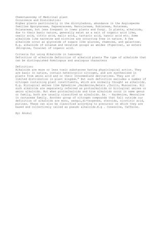 Chemotaxonomy of Medicinal plant
Occurrence and Distribution:
Higher plants particularly in the dicotyledons, abundance in the Angiosperms
families Apocynaceae, Papaveraceae, Ranculaceae, Rubiaceae, Rutaceae,
Solanaceae, but less frequent in lower plants and fungi. In plants, alkaloids,
due to their basic nature, generally exist as a salt of organic acid like,
oxalic acid, citric acid, malic acid,, tartaric acid, tannic acid etc. Some
alkaloids like narceine and nicotine are occurring free in nature. A few
alkaloids occur as glycoside of sugars like glucose, rhamnose, and galactose.
E.g. alkaloids of solanum and veratrum groups as amides (Piperine), as esters
(Atropine, Cocaine) of organic acid.
Criteria for using Alkaloids in taxonomy:
Definition of alkaloids Definition of alkaloid plants The type of alkaloids that
can be distinguished Homologous and analogous characters
Definition:
Alkaloids are more or less toxic substances having physiological action. They
are basic in nature, contain heterocyclic nitrogen, and are synthesized in
plants from amino acid and or their intermediate derivatives. They are of
limited distribution in plant kingdom.” But such definition excludes a number of
nitrogen containing plant constituents, which are normally thought as alkaloids.
E.g. Biological amines like Ephedrine ,Hardenine,Betain ,Cholin, Muscarine. All
such alkaloids are separately referred as protoalkaloids or biological amines or
amino alkaloids. But when protoalkaloids and true alkaloids occur in same genus
or family, both are usually classified as alkaloids. Ex. – Hardenine, Mescaline
in cactaceae family. Another group of nitrogen compounds that fall outside our
definition of alkaloids are mono, sesqui,di-terpenes, steroids, nicotinic acid,
purines. These can also be classified according to precursor on which they are
based and collectively called as pseudo alkaloids.E.g . Conessine, Caffeine.
By: Anukul
 