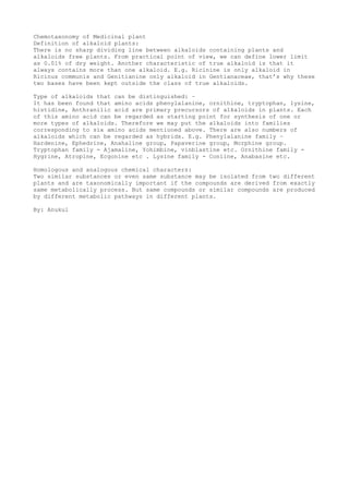 Chemotaxonomy of Medicinal plant
Definition of alkaloid plants:
There is no sharp dividing line between alkaloids containing plants and
alkaloids free plants. From practical point of view, we can define lower limit
as 0.01% of dry weight. Another characteristic of true alkaloid is that it
always contains more than one alkaloid. E.g. Ricinine is only alkaloid in
Ricinus communis and Genitianine only alkaloid in Gentianaceae, that’s why these
two bases have been kept outside the class of true alkaloids.
Type of alkaloids that can be distinguished: –
It has been found that amino acids phenylalanine, ornithine, tryptophan, lysine,
histidine, Anthranilic acid are primary precursors of alkaloids in plants. Each
of this amino acid can be regarded as starting point for synthesis of one or
more types of alkaloids. Therefore we may put the alkaloids into families
corresponding to six amino acids mentioned above. There are also numbers of
alkaloids which can be regarded as hybrids. E.g. Phenylalanine family –
Hardenine, Ephedrine, Anahaline group, Papaverine group, Morphine group.
Tryptophan family - Ajamaline, Yohimbine, vinblastine etc. Ornithine family -
Hygrine, Atropine, Ecgonine etc . Lysine family - Coniine, Anabasine etc.
Homologous and analogous chemical characters:
Two similar substances or even same substance may be isolated from two different
plants and are taxonomically important if the compounds are derived from exactly
same metabolically process. But same compounds or similar compounds are produced
by different metabolic pathways in different plants.
By: Anukul
 