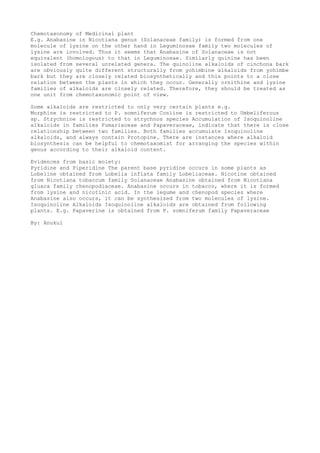 Chemotaxonomy of Medicinal plant
E.g. Anabasine in Nicotiana genus (Solanaceae family) is formed from one
molecule of lysine on the other hand in Leguminosae family two molecules of
lysine are involved. Thus it seems that Anabasine of Solanaceae is not
equivalent (homologous) to that in Leguminosae. Similarly quinine has been
isolated from several unrelated genera. The quinoline alkaloids of cinchona bark
are obviously quite different structurally from yohimbine alkaloids from yohimbe
bark but they are closely related biosynthetically and this points to a close
relation between the plants in which they occur. Generally ornithine and lysine
families of alkaloids are closely related. Therefore, they should be treated as
one unit from chemotaxonomic point of view.
Some alkaloids are restricted to only very certain plants e.g.
Morphine is restricted to P. somniferum Coniine is restricted to Umbeliferous
sp. Strychnine is restricted to strychnos species Accumulation of Isoquinoline
alkaloids in families Fumariaceae and Papaveraceae, indicate that there is close
relationship between two families. Both families accumulate Isoquinoline
alkaloids, and always contain Protopine. There are instances where alkaloid
biosynthesis can be helpful to chemotaxomist for arranging the species within
genus according to their alkaloid content.
Evidences from basic moiety:
Pyridine and Piperidine The parent base pyridine occurs in some plants as
Lobeline obtained from Lobelia inflata family Lobeliaceae. Nicotine obtained
from Nicotiana tobaccum family Solanaceae Anabasine obtained from Nicotiana
gluaca family chenopodiaceae. Anabasine occurs in tobacco, where it is formed
from lysine and nicotinic acid. In the legume and chenopod species where
Anabasine also occurs, it can be synthesized from two molecules of lysine.
Isoquinoline Alkaloids Isoquinoline alkaloids are obtained from following
plants. E.g. Papaverine is obtained from P. somniferum family Papaveraceae
By: Anukul
 