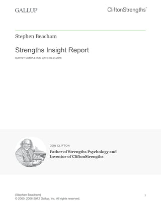 Stephen Beacham
Strengths Insight Report
SURVEY COMPLETION DATE: 09-24-2016
DON CLIFTON
Father of Strengths Psychology and
Inventor of CliftonStrengths
(Stephen Beacham)
© 2000, 2006-2012 Gallup, Inc. All rights reserved.
1
 