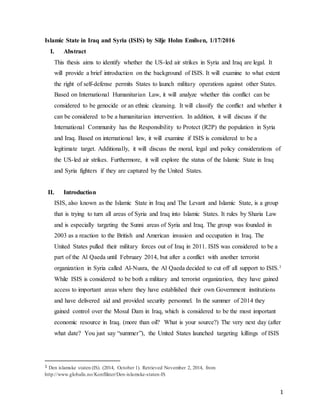 1
Islamic State in Iraq and Syria (ISIS) by Silje Holm Emilsen, 1/17/2016
I. Abstract
This thesis aims to identify whether the US-led air strikes in Syria and Iraq are legal. It
will provide a brief introduction on the background of ISIS. It will examine to what extent
the right of self-defense permits States to launch military operations against other States.
Based on International Humanitarian Law, it will analyze whether this conflict can be
considered to be genocide or an ethnic cleansing. It will classify the conflict and whether it
can be considered to be a humanitarian intervention. In addition, it will discuss if the
International Community has the Responsibility to Protect (R2P) the population in Syria
and Iraq. Based on international law, it will examine if ISIS is considered to be a
legitimate target. Additionally, it will discuss the moral, legal and policy considerations of
the US-led air strikes. Furthermore, it will explore the status of the Islamic State in Iraq
and Syria fighters if they are captured by the United States.
II. Introduction
ISIS, also known as the Islamic State in Iraq and The Levant and Islamic State, is a group
that is trying to turn all areas of Syria and Iraq into Islamic States. It rules by Sharia Law
and is especially targeting the Sunni areas of Syria and Iraq. The group was founded in
2003 as a reaction to the British and American invasion and occupation in Iraq. The
United States pulled their military forces out of Iraq in 2011. ISIS was considered to be a
part of the Al Qaeda until February 2014, but after a conflict with another terrorist
organization in Syria called Al-Nusra, the Al Qaeda decided to cut off all support to ISIS.1
While ISIS is considered to be both a military and terrorist organization, they have gained
access to important areas where they have established their own Government institutions
and have delivered aid and provided security personnel. In the summer of 2014 they
gained control over the Mosul Dam in Iraq, which is considered to be the most important
economic resource in Iraq. (more than oil? What is your source?) The very next day (after
what date? You just say “summer”), the United States launched targeting killings of ISIS
1 Den islamske staten (IS). (2014, October 1). Retrieved November 2, 2014, from
http://www.globalis.no/Konflikter/Den-islamske-staten-IS
 