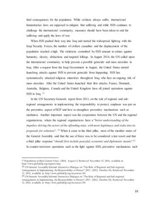 10
fatal consequences for the population. While civilians always suffer, international
humanitarian laws are supposed to mitigate that suffering and while ISIS continues to
challenge the international community, measures should have been taken to end the
suffering and apply the laws of war.
When ISIS pushed their way into Iraq and started the widespread fighting with the
Iraqi Security Forces, the number of civilian casualties and the displacement of the
population reached a high. The violations committed by ISIS amount to crimes against
humanity, slavery, abductions and targeted killings. In August 2014, the UN called upon
the international community to help prevent a possible genocide and mass atrocities in
Iraq. After a request from the Iraqi Government in August, the United States started
launching attacks against ISIS to prevent genocide from happening. ISIS has
systematically attacked religious minorities throughout Iraq, who face an ongoing risk of
mass atrocities. After the United States launched their first attacks, France, Denmark,
Australia, Belgium, Canada and the United Kingdom have all joined operations against
ISIS in Iraq. 21
In the UN Secretary-Generals report from 2011, on the role of regional and sub-
regional arrangements in implementing the responsibility to protect, emphasis was put on
the preventive aspect of R2P and how to strengthen preventive mechanisms such as
mediation. Another important aspect was the cooperation between the UN and the regional
organizations, where the regional organizations have a “better understanding of the
impulses driving the actors of the offending state, with more legitimacy and stake into its
proposals for solutions”. 22 When it came to the third pillar, most of the member states of
the General Assembly said that the use of force was to be considered a last resort and that
a third pillar response “should first include peaceful, economic and diplomatic means”.23
In counter-terrorism operations such as the fight against ISIS, preventive mechanisms such
21 Populations at Risk Current Crisis. (2014, August 1). Retrieved November 15, 2014, available at:
http://www.globalr2p.org/regions/iraq
22 UN General Assembly Informal Interactive Dialogue on "The Role of Regional and Sub-regional
Arrangements in Implementing the Responsibility to Protect",2011. (2012, October 18). Retrieved November
12, 2014, available at: http://www.globalr2p.org/resources/341
23 UN General Assembly Informal Interactive Dialogue on "The Role of Regional and Sub-regional
Arrangements in Implementing the Responsibility to Protect",2011. (2012, October 18). Retrieved November
12, 2014, available at: http://www.globalr2p.org/resources/341
 